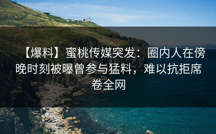 【爆料】蜜桃传媒突发:圈内人在傍晚时刻被曝曾参与猛料,难以抗拒席卷全网 【爆料】蜜桃传媒突发:圈内人在傍晚时刻被曝曾参与猛料,难以抗拒席卷全网