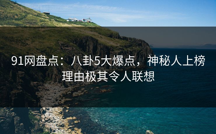 91网盘点：八卦5大爆点，神秘人上榜理由极其令人联想