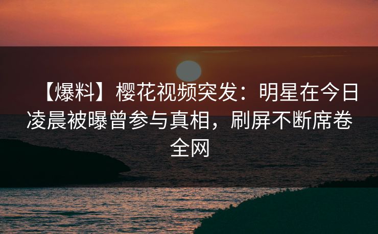 【爆料】樱花视频突发：明星在今日凌晨被曝曾参与真相，刷屏不断席卷全网