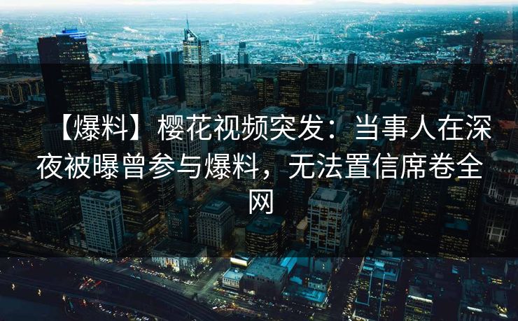 【爆料】樱花视频突发：当事人在深夜被曝曾参与爆料，无法置信席卷全网