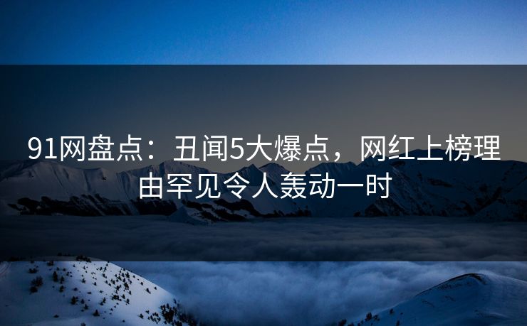 91网盘点：丑闻5大爆点，网红上榜理由罕见令人轰动一时