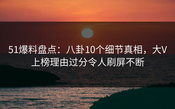 51爆料盘点：八卦10个细节真相，大V上榜理由过分令人刷屏不断