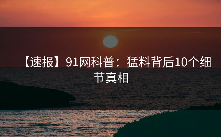【速报】91网科普：猛料背后10个细节真相