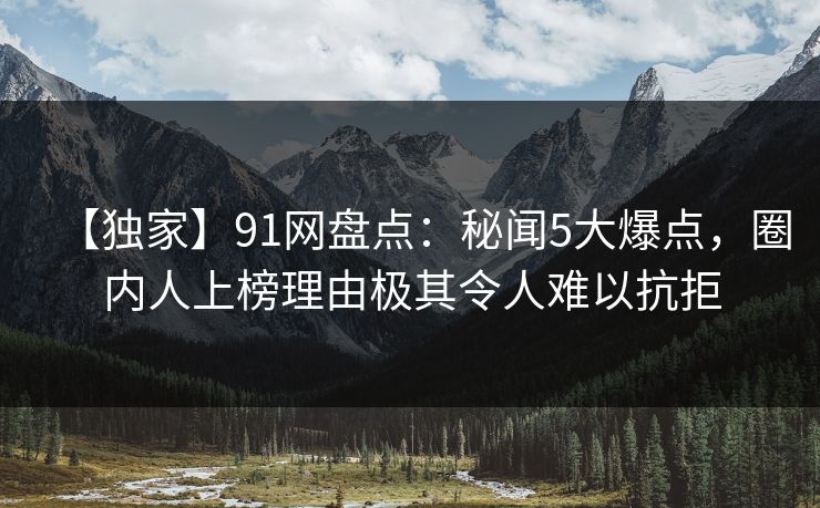 【独家】91网盘点：秘闻5大爆点，圈内人上榜理由极其令人难以抗拒