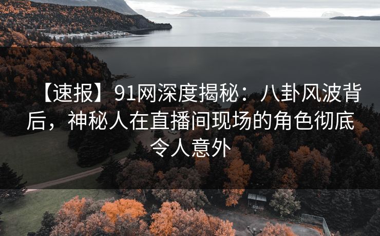 【速报】91网深度揭秘：八卦风波背后，神秘人在直播间现场的角色彻底令人意外