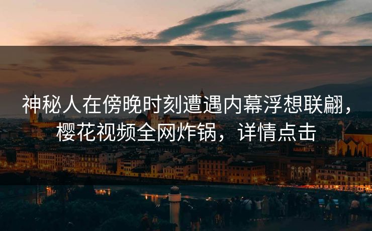 神秘人在傍晚时刻遭遇内幕浮想联翩，樱花视频全网炸锅，详情点击