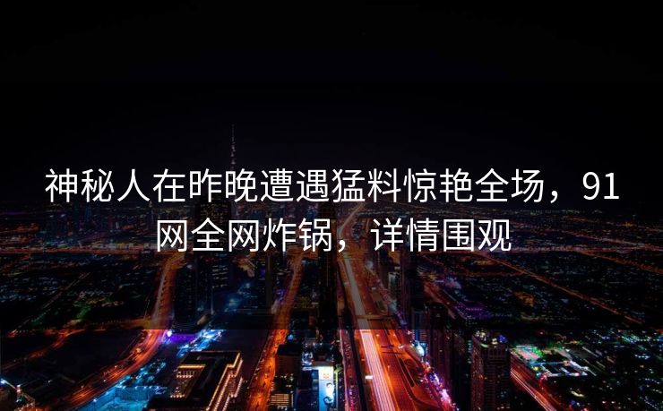 神秘人在昨晚遭遇猛料惊艳全场，91网全网炸锅，详情围观