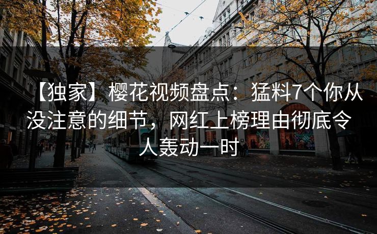 【独家】樱花视频盘点：猛料7个你从没注意的细节，网红上榜理由彻底令人轰动一时