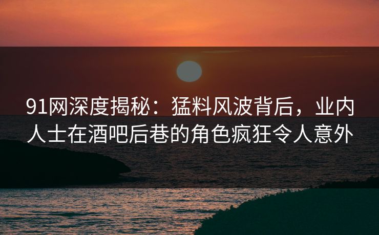 91网深度揭秘：猛料风波背后，业内人士在酒吧后巷的角色疯狂令人意外
