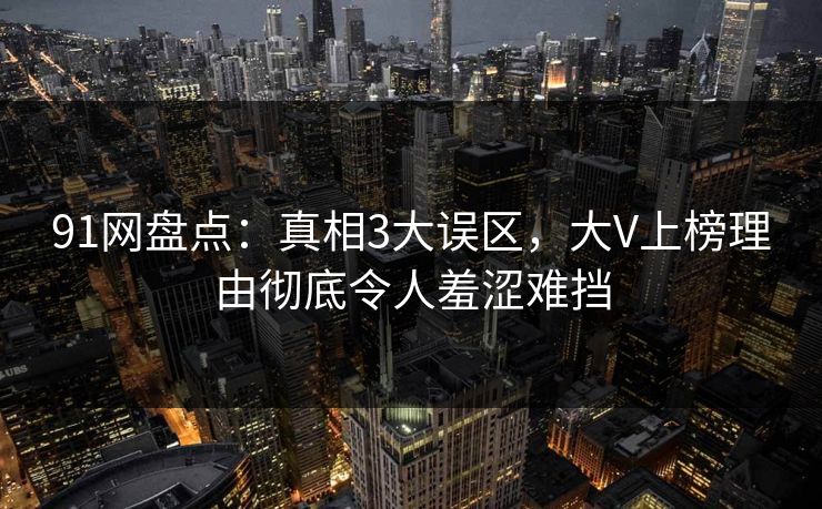 91网盘点：真相3大误区，大V上榜理由彻底令人羞涩难挡