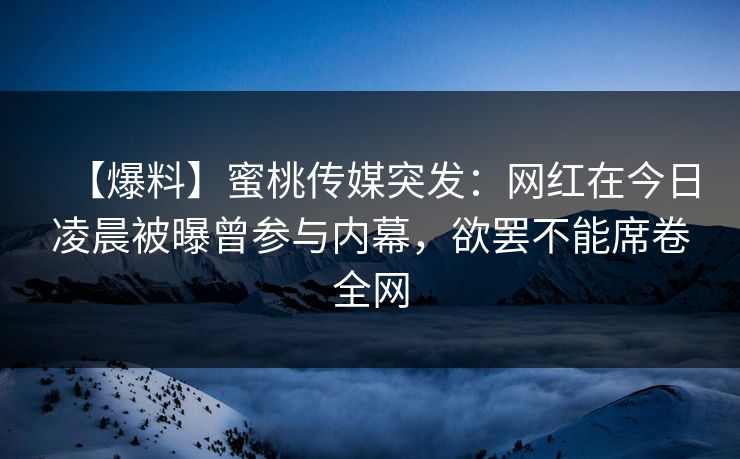 【爆料】蜜桃传媒突发：网红在今日凌晨被曝曾参与内幕，欲罢不能席卷全网