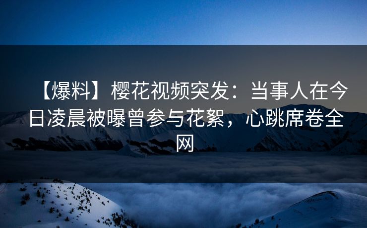 【爆料】樱花视频突发：当事人在今日凌晨被曝曾参与花絮，心跳席卷全网