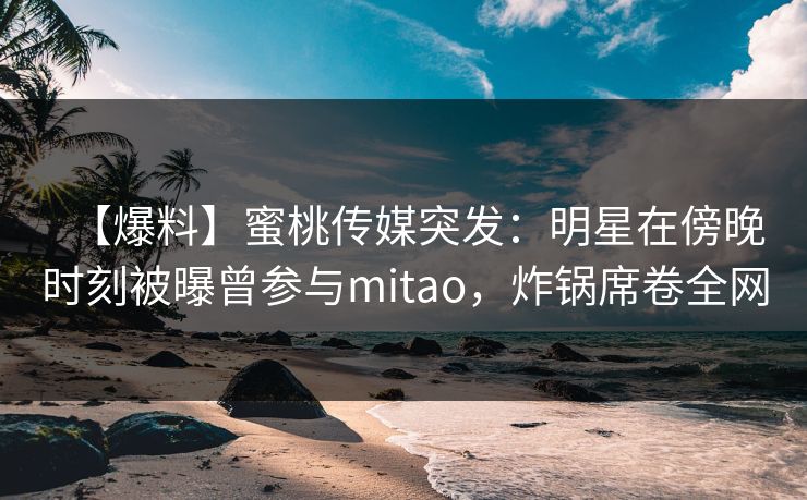【爆料】蜜桃传媒突发：明星在傍晚时刻被曝曾参与mitao，炸锅席卷全网