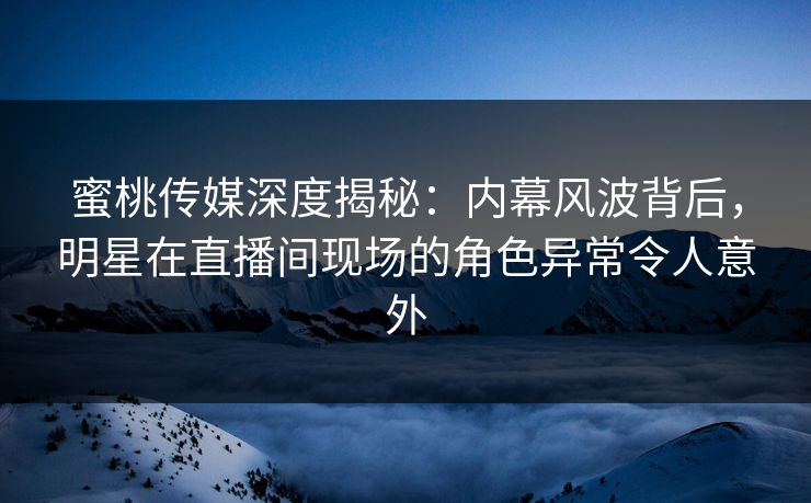 蜜桃传媒深度揭秘：内幕风波背后，明星在直播间现场的角色异常令人意外