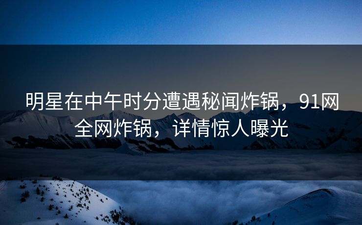 明星在中午时分遭遇秘闻炸锅，91网全网炸锅，详情惊人曝光