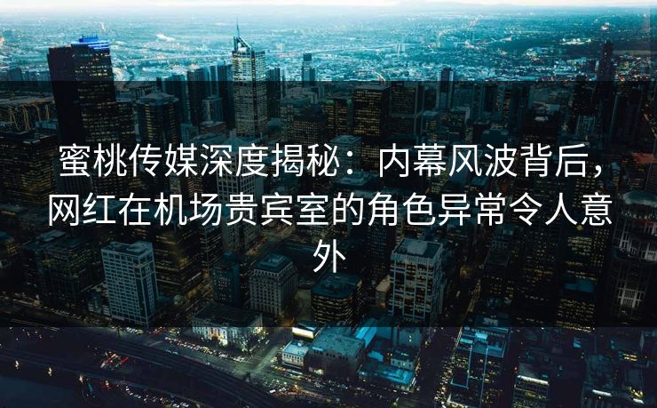 蜜桃传媒深度揭秘：内幕风波背后，网红在机场贵宾室的角色异常令人意外