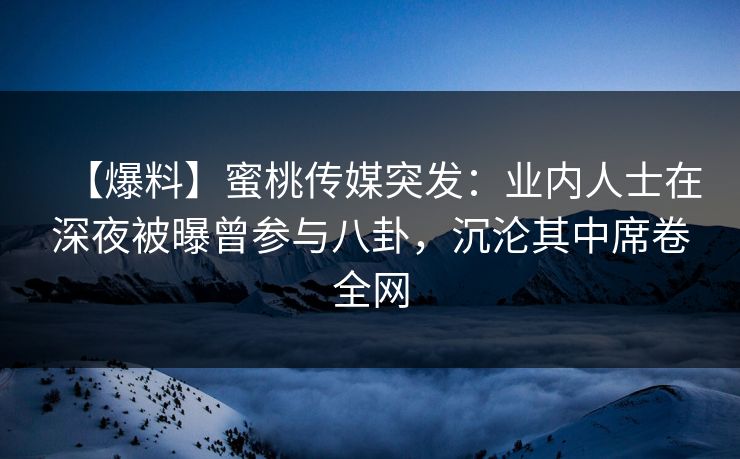 【爆料】蜜桃传媒突发：业内人士在深夜被曝曾参与八卦，沉沦其中席卷全网