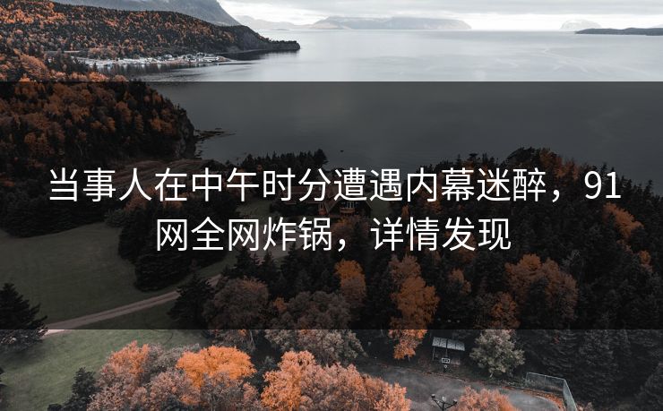 当事人在中午时分遭遇内幕迷醉，91网全网炸锅，详情发现