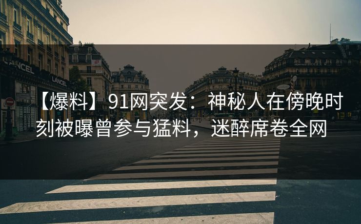 【爆料】91网突发：神秘人在傍晚时刻被曝曾参与猛料，迷醉席卷全网