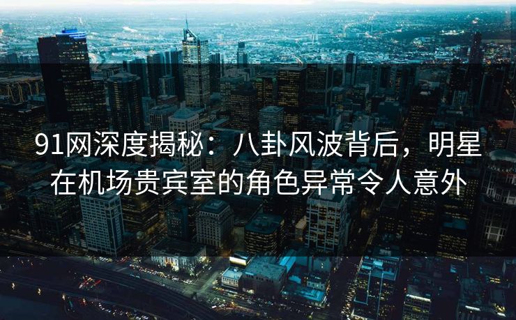 91网深度揭秘：八卦风波背后，明星在机场贵宾室的角色异常令人意外