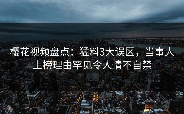 樱花视频盘点:猛料3大误区,当事人上榜理由罕见令人情不自禁 樱花视频盘点:猛料3大误区,当事人上榜理由罕见令人情不自禁