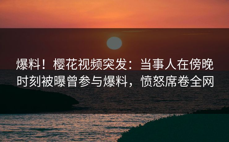 爆料!樱花视频突发:当事人在傍晚时刻被曝曾参与爆料,愤怒席卷全网 爆料!樱花视频突发:当事人在傍晚时刻被曝曾参与爆料,愤怒席卷全网