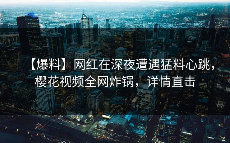 【爆料】网红在深夜遭遇猛料心跳，樱花视频全网炸锅，详情直击