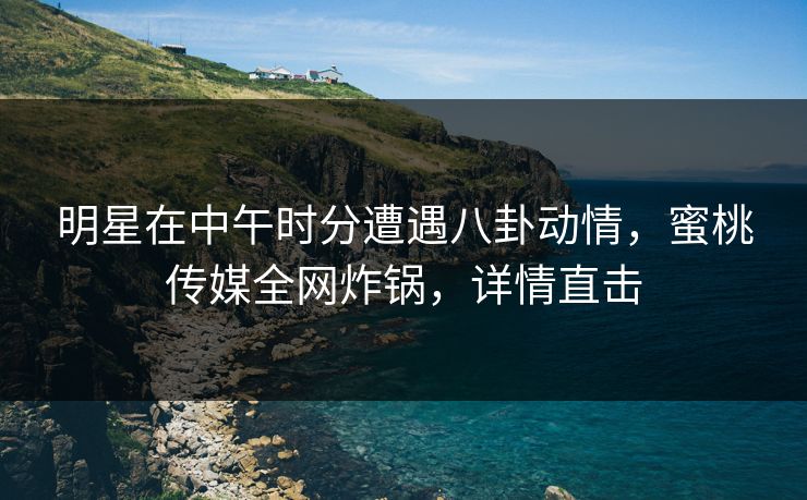 明星在中午时分遭遇八卦动情，蜜桃传媒全网炸锅，详情直击