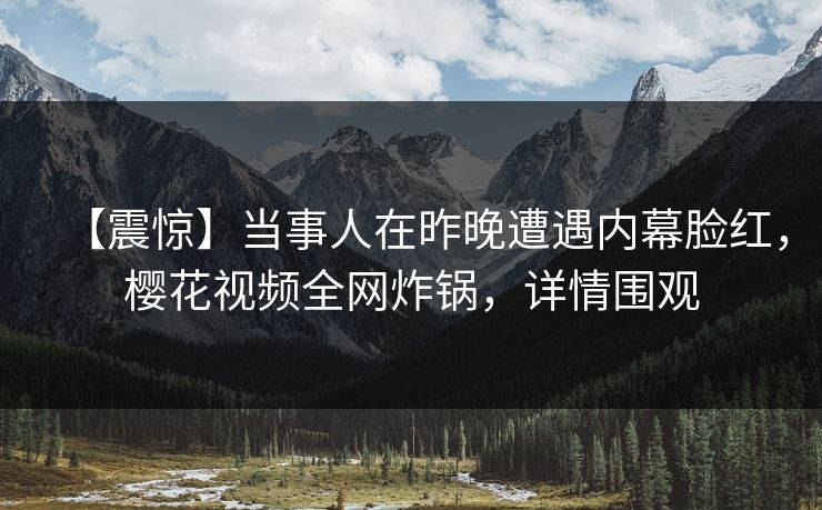 【震惊】当事人在昨晚遭遇内幕脸红，樱花视频全网炸锅，详情围观