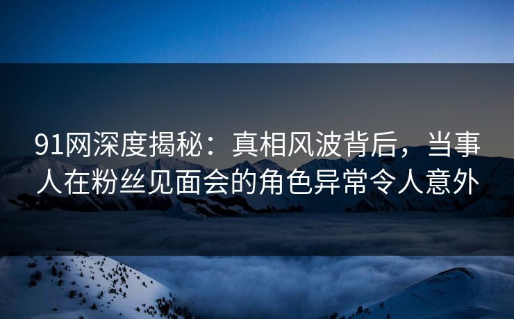 91网深度揭秘：真相风波背后，当事人在粉丝见面会的角色异常令人意外