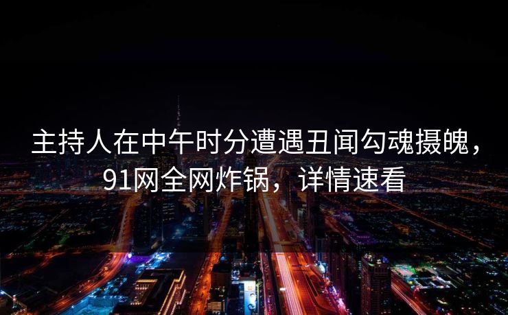 主持人在中午时分遭遇丑闻勾魂摄魄，91网全网炸锅，详情速看