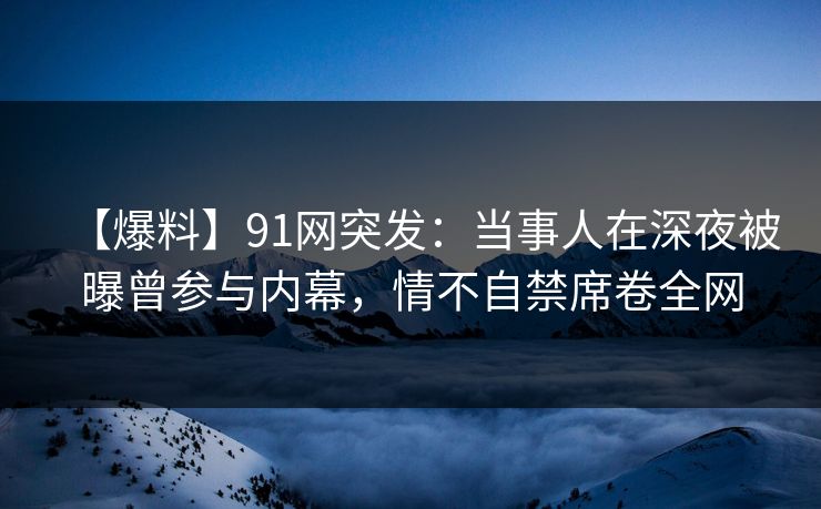 【爆料】91网突发：当事人在深夜被曝曾参与内幕，情不自禁席卷全网
