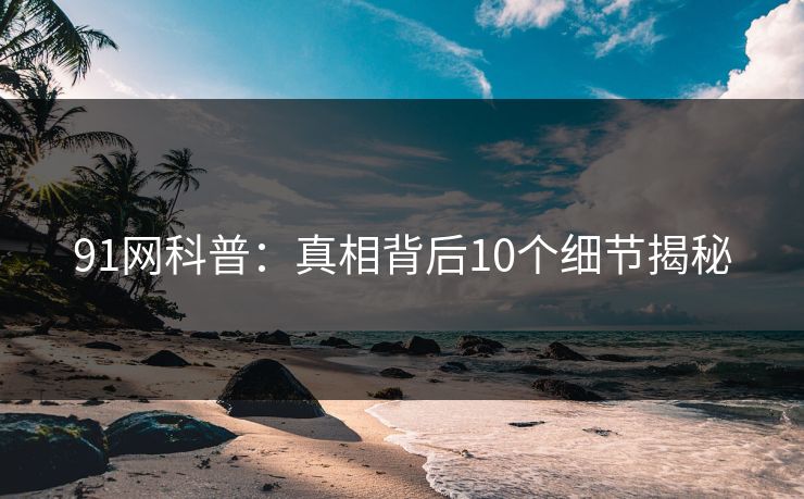 91网科普：真相背后10个细节揭秘