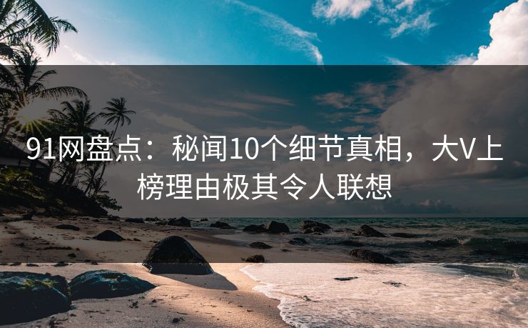 91网盘点：秘闻10个细节真相，大V上榜理由极其令人联想