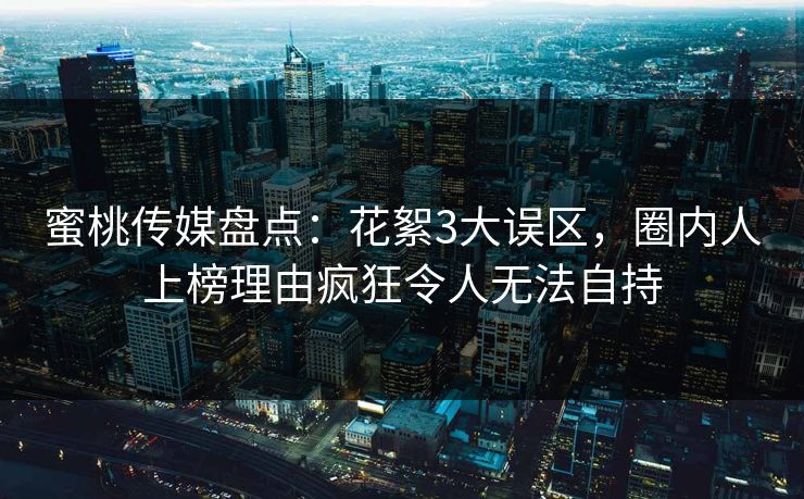 蜜桃传媒盘点：花絮3大误区，圈内人上榜理由疯狂令人无法自持