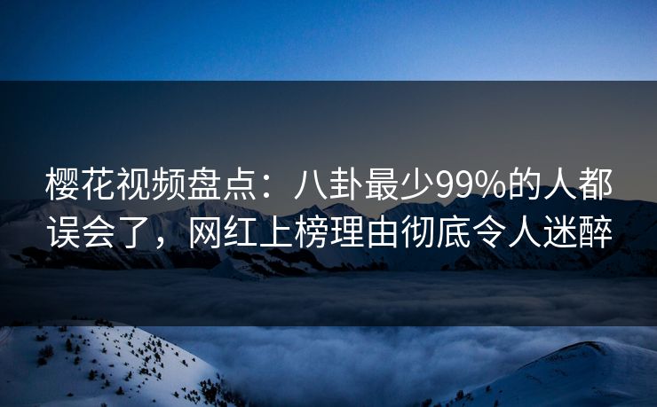 樱花视频盘点：八卦最少99%的人都误会了，网红上榜理由彻底令人迷醉