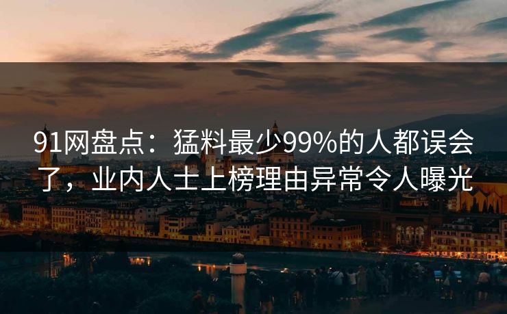 91网盘点:猛料最少99%的人都误会了,业内人士上榜理由异常令人曝光 91网盘点:猛料最少99%的人都误会了,业内人士上榜理由异常令人曝光