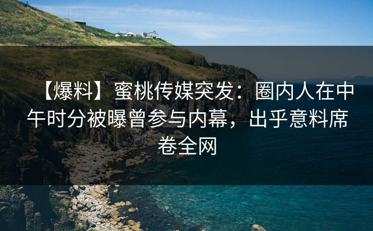 【爆料】蜜桃传媒突发：圈内人在中午时分被曝曾参与内幕，出乎意料席卷全网