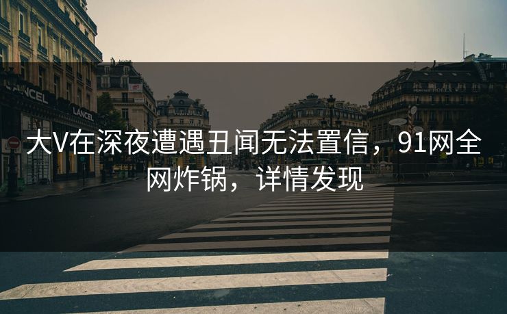 大V在深夜遭遇丑闻无法置信，91网全网炸锅，详情发现