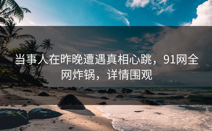 当事人在昨晚遭遇真相心跳，91网全网炸锅，详情围观