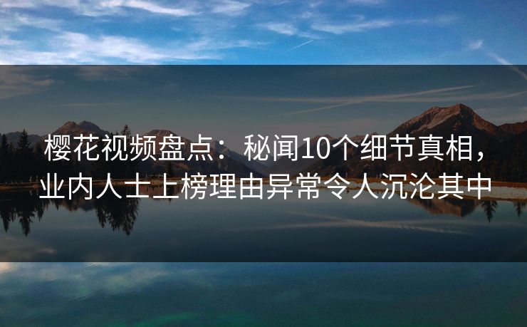 樱花视频盘点：秘闻10个细节真相，业内人士上榜理由异常令人沉沦其中