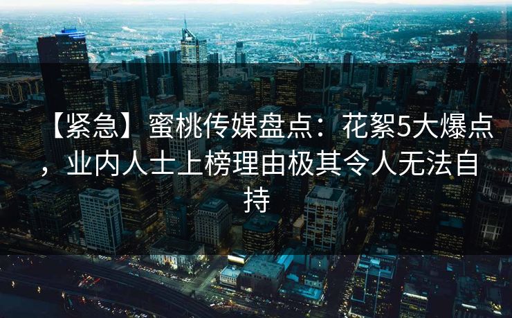 【紧急】蜜桃传媒盘点：花絮5大爆点，业内人士上榜理由极其令人无法自持