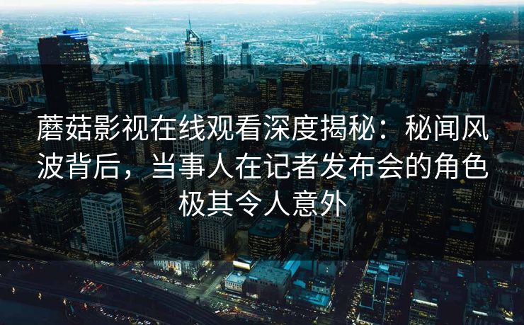 蘑菇影视在线观看深度揭秘：秘闻风波背后，当事人在记者发布会的角色极其令人意外