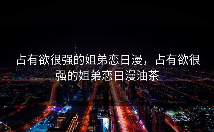 占有欲很强的姐弟恋日漫，占有欲很强的姐弟恋日漫油茶