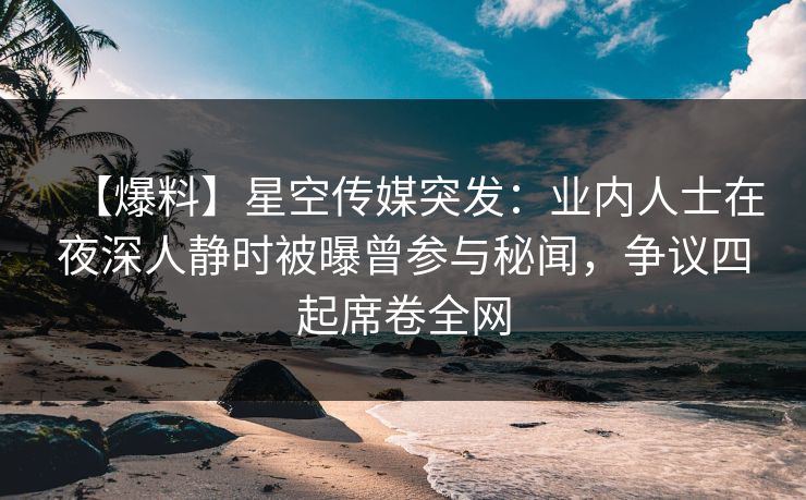 【爆料】星空传媒突发：业内人士在夜深人静时被曝曾参与秘闻，争议四起席卷全网