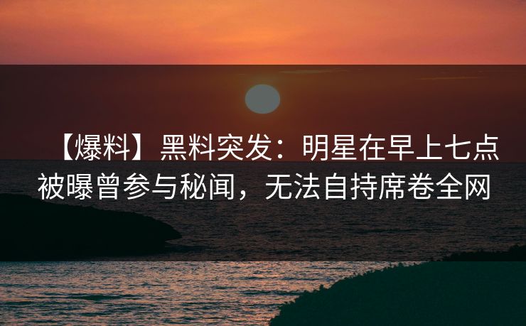 【爆料】黑料突发：明星在早上七点被曝曾参与秘闻，无法自持席卷全网