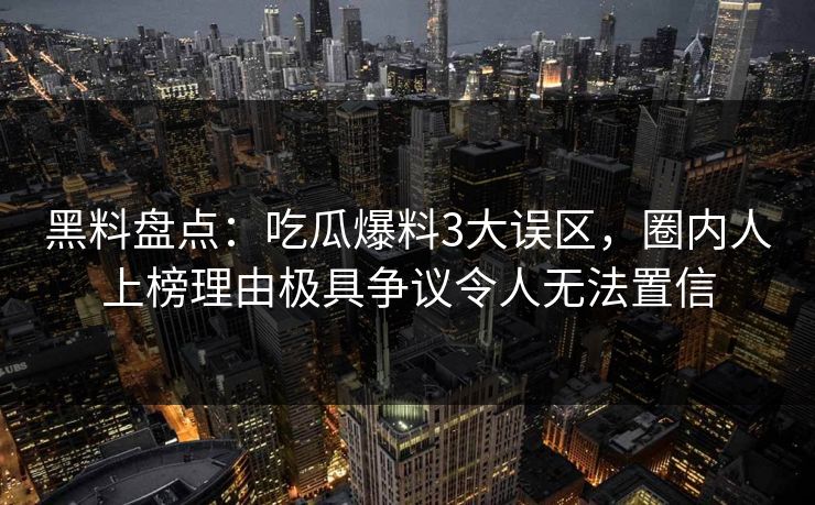 黑料盘点：吃瓜爆料3大误区，圈内人上榜理由极具争议令人无法置信