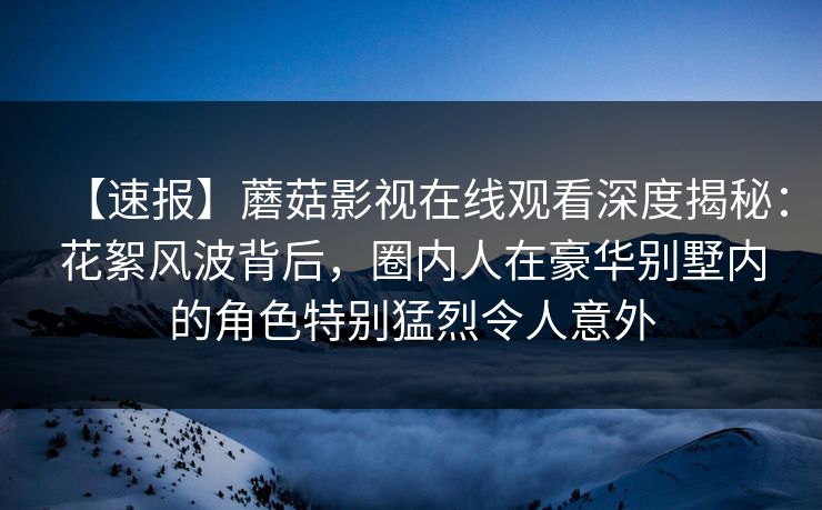 【速报】蘑菇影视在线观看深度揭秘：花絮风波背后，圈内人在豪华别墅内的角色特别猛烈令人意外
