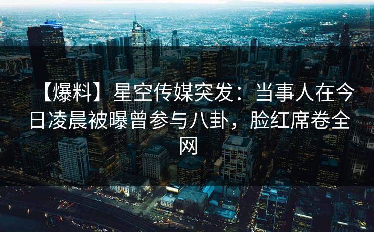 【爆料】星空传媒突发：当事人在今日凌晨被曝曾参与八卦，脸红席卷全网