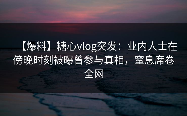 【爆料】糖心vlog突发：业内人士在傍晚时刻被曝曾参与真相，窒息席卷全网